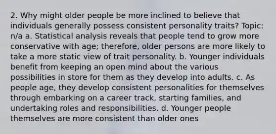 2. Why might older people be more inclined to believe that individuals generally possess consistent personality traits? Topic: n/a a. Statistical analysis reveals that people tend to grow more conservative with age; therefore, older persons are more likely to take a more static view of trait personality. b. Younger individuals benefit from keeping an open mind about the various possibilities in store for them as they develop into adults. c. As people age, they develop consistent personalities for themselves through embarking on a career track, starting families, and undertaking roles and responsibilities. d. Younger people themselves are more consistent than older ones