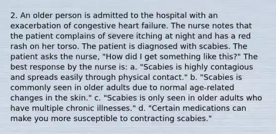 2. An older person is admitted to the hospital with an exacerbation of congestive heart failure. The nurse notes that the patient complains of severe itching at night and has a red rash on her torso. The patient is diagnosed with scabies. The patient asks the nurse, "How did I get something like this?" The best response by the nurse is: a. "Scabies is highly contagious and spreads easily through physical contact." b. "Scabies is commonly seen in older adults due to normal age-related changes in the skin." c. "Scabies is only seen in older adults who have multiple chronic illnesses." d. "Certain medications can make you more susceptible to contracting scabies."