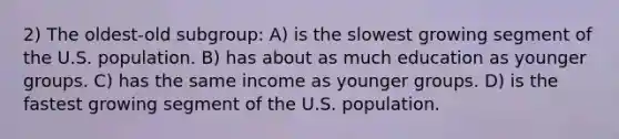 2) The oldest-old subgroup: A) is the slowest growing segment of the U.S. population. B) has about as much education as younger groups. C) has the same income as younger groups. D) is the fastest growing segment of the U.S. population.