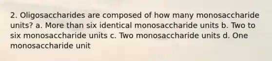 2. Oligosaccharides are composed of how many monosaccharide units? a. More than six identical monosaccharide units b. Two to six monosaccharide units c. Two monosaccharide units d. One monosaccharide unit