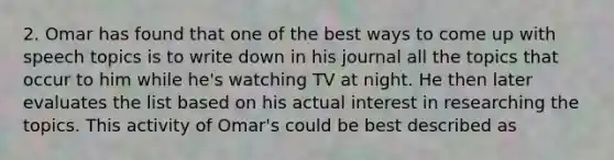 2. Omar has found that one of the best ways to come up with speech topics is to write down in his journal all the topics that occur to him while he's watching TV at night. He then later evaluates the list based on his actual interest in researching the topics. This activity of Omar's could be best described as