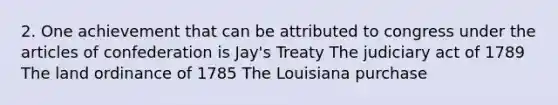 2. One achievement that can be attributed to congress under the articles of confederation is Jay's Treaty The judiciary act of 1789 The land ordinance of 1785 The Louisiana purchase