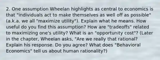 2. One assumption Wheelan highlights as central to economics is that "individuals act to make themselves as well off as possible" (a.k.a. we all "maximize utility"). Explain what he means. How useful do you find this assumption? How are "tradeoffs" related to maximizing one's utility? What is an "opportunity cost"? (Later in the chapter, Wheelan asks, "Are we really that rational? Explain his response. Do you agree? What does "Behavioral Economics" tell us about human rationality?)