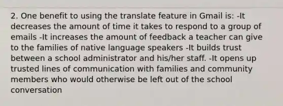 2. One benefit to using the translate feature in Gmail is: -It decreases the amount of time it takes to respond to a group of emails -It increases the amount of feedback a teacher can give to the families of native language speakers -It builds trust between a school administrator and his/her staff. -It opens up trusted lines of communication with families and community members who would otherwise be left out of the school conversation