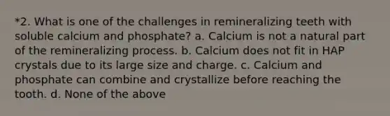 *2. What is one of the challenges in remineralizing teeth with soluble calcium and phosphate? a. Calcium is not a natural part of the remineralizing process. b. Calcium does not fit in HAP crystals due to its large size and charge. c. Calcium and phosphate can combine and crystallize before reaching the tooth. d. None of the above