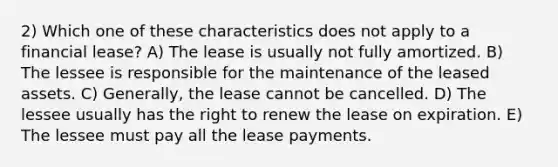 2) Which one of these characteristics does not apply to a financial lease? A) The lease is usually not fully amortized. B) The lessee is responsible for the maintenance of the leased assets. C) Generally, the lease cannot be cancelled. D) The lessee usually has the right to renew the lease on expiration. E) The lessee must pay all the lease payments.