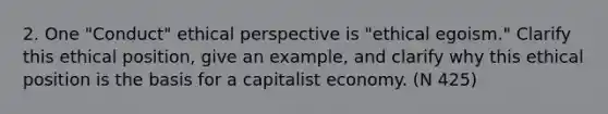 2. One "Conduct" ethical perspective is "ethical egoism." Clarify this ethical position, give an example, and clarify why this ethical position is the basis for a capitalist economy. (N 425)