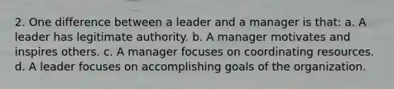 2. One difference between a leader and a manager is that: a. A leader has legitimate authority. b. A manager motivates and inspires others. c. A manager focuses on coordinating resources. d. A leader focuses on accomplishing goals of the organization.