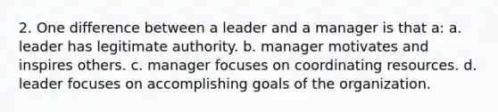 2. One difference between a leader and a manager is that a: a. leader has legitimate authority. b. manager motivates and inspires others. c. manager focuses on coordinating resources. d. leader focuses on accomplishing goals of the organization.