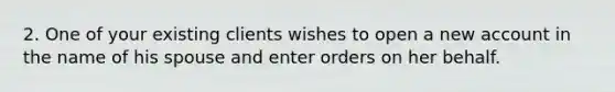 2. One of your existing clients wishes to open a new account in the name of his spouse and enter orders on her behalf.