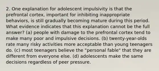 2. One explanation for adolescent impulsivity is that the prefrontal cortex, important for inhibiting inappropriate behaviors, is still gradually becoming mature during this period. What evidence indicates that this explanation cannot be the full answer? (a) people with damage to the prefrontal cortex tend to make many poor and impulsive decisions. (b) twenty-year-olds rate many risky activities more acceptable than young teenagers do. (c) most teenagers believe the "personal fable" that they are different from everyone else. (d) adolescents make the same decisions regardless of peer pressure.