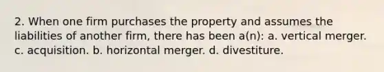 2. When one firm purchases the property and assumes the liabilities of another firm, there has been a(n): a. vertical merger. c. acquisition. b. horizontal merger. d. divestiture.