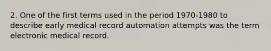 2. One of the first terms used in the period 1970-1980 to describe early medical record automation attempts was the term electronic medical record.