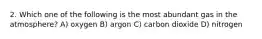 2. Which one of the following is the most abundant gas in the atmosphere? A) oxygen B) argon C) carbon dioxide D) nitrogen