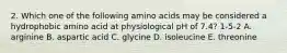 2. Which one of the following amino acids may be considered a hydrophobic amino acid at physiological pH of 7.4? 1-5-2 A. arginine B. aspartic acid C. glycine D. isoleucine E. threonine