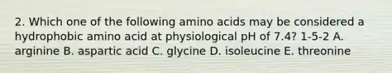 2. Which one of the following amino acids may be considered a hydrophobic amino acid at physiological pH of 7.4? 1-5-2 A. arginine B. aspartic acid C. glycine D. isoleucine E. threonine