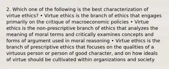 2. Which one of the following is the best characterization of virtue ethics? • Virtue ethics is the branch of ethics that engages primarily on the critique of macroeconomic policies • Virtue ethics is the non-prescriptive branch of ethics that analyzes the meaning of moral terms and critically examines concepts and forms of argument used in moral reasoning • Virtue ethics is the branch of prescriptive ethics that focuses on the qualities of a virtuous person or person of good character, and on how ideals of virtue should be cultivated within organizations and society