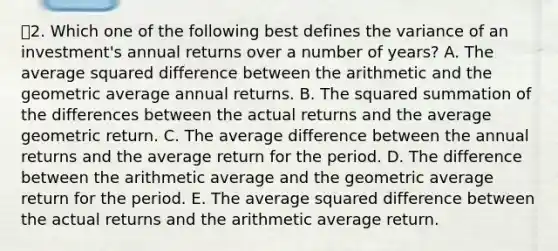 2. Which one of the following best defines the variance of an investment's annual returns over a number of years? A. The average squared difference between the arithmetic and the geometric average annual returns. B. The squared summation of the differences between the actual returns and the average geometric return. C. The average difference between the annual returns and the average return for the period. D. The difference between the arithmetic average and the geometric average return for the period. E. The average squared difference between the actual returns and the arithmetic average return.