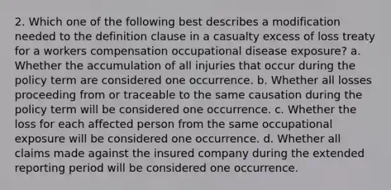 2. Which one of the following best describes a modification needed to the definition clause in a casualty excess of loss treaty for a workers compensation occupational disease exposure? a. Whether the accumulation of all injuries that occur during the policy term are considered one occurrence. b. Whether all losses proceeding from or traceable to the same causation during the policy term will be considered one occurrence. c. Whether the loss for each affected person from the same occupational exposure will be considered one occurrence. d. Whether all claims made against the insured company during the extended reporting period will be considered one occurrence.