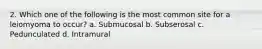 2. Which one of the following is the most common site for a leiomyoma to occur? a. Submucosal b. Subserosal c. Pedunculated d. Intramural