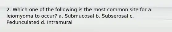 2. Which one of the following is the most common site for a leiomyoma to occur? a. Submucosal b. Subserosal c. Pedunculated d. Intramural