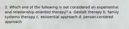 2. Which one of the following is not considered an experiential and relationship-oriented therapy? a. Gestalt therapy b. family systems therapy c. existential approach d. person-centered approach