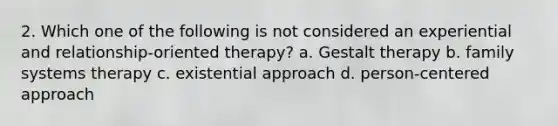 2. Which one of the following is not considered an experiential and relationship-oriented therapy? a. Gestalt therapy b. family systems therapy c. existential approach d. person-centered approach