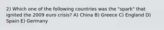 2) Which one of the following countries was the "spark" that ignited the 2009 euro crisis? A) China B) Greece C) England D) Spain E) Germany