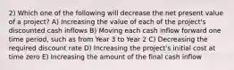 2) Which one of the following will decrease the net present value of a project? A) Increasing the value of each of the project's discounted cash inflows B) Moving each cash inflow forward one time period, such as from Year 3 to Year 2 C) Decreasing the required discount rate D) Increasing the project's initial cost at time zero E) Increasing the amount of the final cash inflow