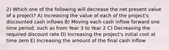 2) Which one of the following will decrease the net present value of a project? A) Increasing the value of each of the project's discounted cash inflows B) Moving each cash inflow forward one time period, such as from Year 3 to Year 2 C) Decreasing the required discount rate D) Increasing the project's initial cost at time zero E) Increasing the amount of the final cash inflow