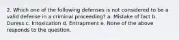 2. Which one of the following defenses is not considered to be a valid defense in a criminal proceeding? a. Mistake of fact b. Duress c. Intoxication d. Entrapment e. None of the above responds to the question.