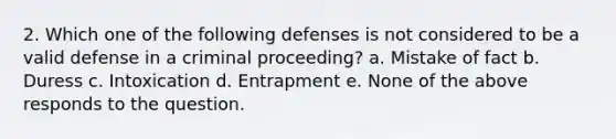 2. Which one of the following defenses is not considered to be a valid defense in a criminal proceeding? a. Mistake of fact b. Duress c. Intoxication d. Entrapment e. None of the above responds to the question.