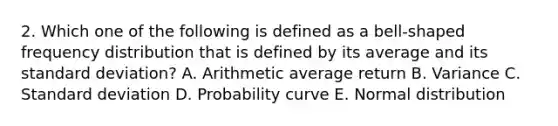 2. Which one of the following is defined as a bell-shaped <a href='https://www.questionai.com/knowledge/kBageYpRHz-frequency-distribution' class='anchor-knowledge'>frequency distribution</a> that is defined by its average and its <a href='https://www.questionai.com/knowledge/kqGUr1Cldy-standard-deviation' class='anchor-knowledge'>standard deviation</a>? A. Arithmetic average return B. Variance C. Standard deviation D. Probability curve E. Normal distribution