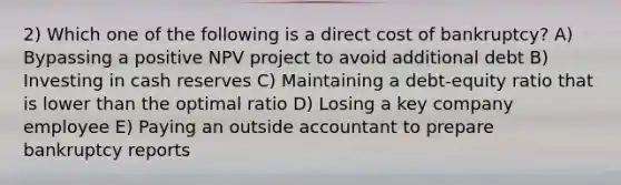 2) Which one of the following is a direct cost of bankruptcy? A) Bypassing a positive NPV project to avoid additional debt B) Investing in cash reserves C) Maintaining a debt-equity ratio that is lower than the optimal ratio D) Losing a key company employee E) Paying an outside accountant to prepare bankruptcy reports