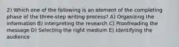 2) Which one of the following is an element of the completing phase of the three-step writing process? A) Organizing the information B) Interpreting the research C) Proofreading the message D) Selecting the right medium E) Identifying the audience