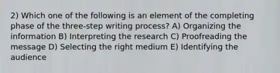 2) Which one of the following is an element of the completing phase of the three-step writing process? A) Organizing the information B) Interpreting the research C) Proofreading the message D) Selecting the right medium E) Identifying the audience