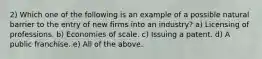 2) Which one of the following is an example of a possible natural barrier to the entry of new firms into an industry? a) Licensing of professions. b) Economies of scale. c) Issuing a patent. d) A public franchise. e) All of the above.