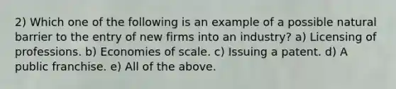 2) Which one of the following is an example of a possible natural barrier to the entry of new firms into an industry? a) Licensing of professions. b) Economies of scale. c) Issuing a patent. d) A public franchise. e) All of the above.