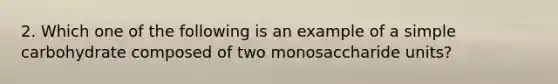 2. Which one of the following is an example of a simple carbohydrate composed of two monosaccharide units?