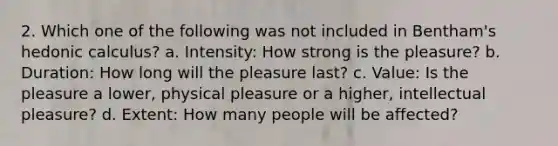 2. Which one of the following was not included in Bentham's hedonic calculus? a. Intensity: How strong is the pleasure? b. Duration: How long will the pleasure last? c. Value: Is the pleasure a lower, physical pleasure or a higher, intellectual pleasure? d. Extent: How many people will be affected?