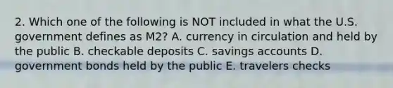 2. Which one of the following is NOT included in what the U.S. government defines as M2? A. currency in circulation and held by the public B. checkable deposits C. savings accounts D. government bonds held by the public E. travelers checks