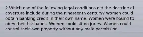 2 Which one of the following legal conditions did the doctrine of coverture include during the nineteenth century? Women could obtain banking credit in their own name. Women were bound to obey their husbands. Women could sit on juries. Women could control their own property without any male permission.