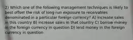 2) Which one of the following management techniques is likely to best offset the risk of long-run exposure to receivables denominated in a particular foreign currency? A) increase sales in this country B) increase sales in that country C) borrow money in the foreign currency in question D) lend money in the foreign currency in question