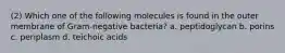 (2) Which one of the following molecules is found in the outer membrane of Gram-negative bacteria? a. peptidoglycan b. porins c. periplasm d. teichoic acids