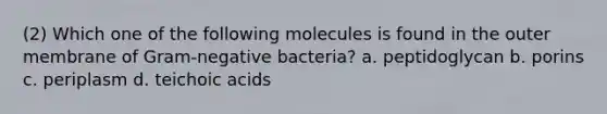 (2) Which one of the following molecules is found in the outer membrane of Gram-negative bacteria? a. peptidoglycan b. porins c. periplasm d. teichoic acids