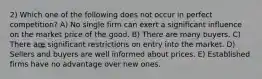 2) Which one of the following does not occur in perfect competition? A) No single firm can exert a significant influence on the market price of the good. B) There are many buyers. C) There are significant restrictions on entry into the market. D) Sellers and buyers are well informed about prices. E) Established firms have no advantage over new ones.