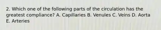 2. Which one of the following parts of the circulation has the greatest compliance? A. Capillaries B. Venules C. Veins D. Aorta E. Arteries