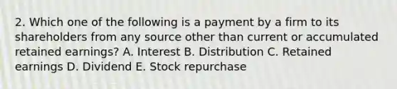 2. Which one of the following is a payment by a firm to its shareholders from any source other than current or accumulated retained earnings? A. Interest B. Distribution C. Retained earnings D. Dividend E. Stock repurchase