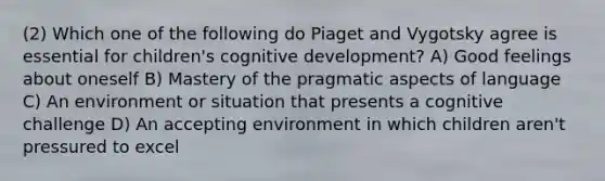 (2) Which one of the following do Piaget and Vygotsky agree is essential for children's cognitive development? A) Good feelings about oneself B) Mastery of the pragmatic aspects of language C) An environment or situation that presents a cognitive challenge D) An accepting environment in which children aren't pressured to excel