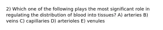 2) Which one of the following plays the most significant role in regulating the distribution of blood into tissues? A) arteries B) veins C) capillaries D) arterioles E) venules